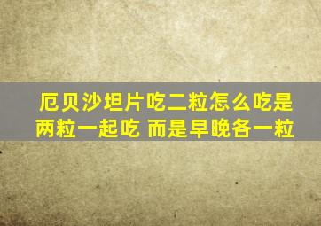 厄贝沙坦片吃二粒怎么吃是两粒一起吃 而是早晚各一粒